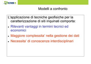 Modelli a confronto 
L'applicazione di tecniche geofisiche per la 
caratterizzazione di siti inquinati comporta: 
 Rilevanti vantaggi in termini tecnici ed 
economici 
 Maggiore complessita’ nella gestione dei dati 
 Necessita’ di conoscenze interdisciplinari 
 