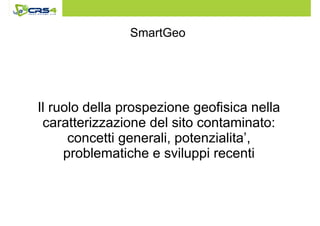 SmartGeo 
Il ruolo della prospezione geofisica nella 
caratterizzazione del sito contaminato: 
concetti generali, potenzialita’, 
problematiche e sviluppi recenti 
 