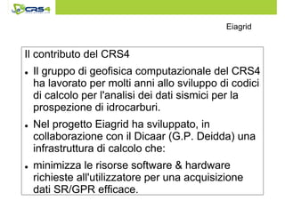 Eiagrid 
Il contributo del CRS4 
 Il gruppo di geofisica computazionale del CRS4 
ha lavorato per molti anni allo sviluppo di codici 
di calcolo per l'analisi dei dati sismici per la 
prospezione di idrocarburi. 
 Nel progetto Eiagrid ha sviluppato, in 
collaborazione con il Dicaar (G.P. Deidda) una 
infrastruttura di calcolo che: 
 minimizza le risorse software  hardware 
richieste all'utilizzatore per una acquisizione 
dati SR/GPR efficace. 
 