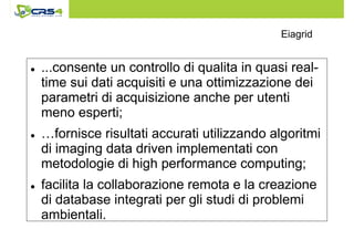 Eiagrid 
 ...consente un controllo di qualita in quasi real-time 
sui dati acquisiti e una ottimizzazione dei 
parametri di acquisizione anche per utenti 
meno esperti; 
 …fornisce risultati accurati utilizzando algoritmi 
di imaging data driven implementati con 
metodologie di high performance computing; 
 facilita la collaborazione remota e la creazione 
di database integrati per gli studi di problemi 
ambientali. 
 