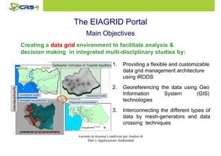 The EIAGRID Portal 
Main Objectives 
Creating a data grid environment to facilitate analysis  
decision making in integrated multi-disciplinary studies by: 
1. Providing a flexible and customizable 
data grid management architecture 
using iRODS 
2. Georeferencing the data using Geo 
Information System (GIS) 
technologies 
3. Interconnecting the different types of 
data by mesh-generators and data 
crossing techniques 
Gestore di Risorse Condivise per Analisi di 
Dati e Applicazioni Ambientali 
 