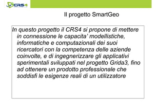 Il progetto SmartGeo 
In questo progetto il CRS4 si propone di mettere 
in connessione le capacita’ modellistiche, 
informatiche e computazionali dei suoi 
ricercatori con la competenza delle aziende 
coinvolte, e di ingegnerizzare gli applicativi 
sperimentali sviluppati nel progetto Grida3, fino 
ad ottenere un prodotto professionale che 
soddisfi le esigenze reali di un utilizzatore 
 