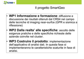 Il progetto SmartGeo 
• WP1 Informazione e formazione: diffusione e 
discussione dei risultati ottenuti dal CRS4 nel campo 
delle tecniche id imaging near-surfce (GPR e sismica a 
riflessione) 
• WP2 Dalla realta’ alle specifiche: ascolto delle 
esigenze pratiche e delle specifiche richieste delle 
aziende coinvlte nel cluster. 
• WP3 Costruire il prodotto: implementazione 
dell’applicativo di analisi dati. In questa fase si 
implementeranno le caratteristiche scaturite in fase di 
analisi. 
 