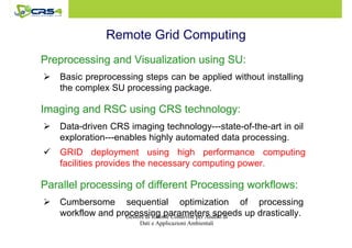 Remote Grid Computing 
Preprocessing and Visualization PPPrrreeeppprrroooccceeessssssiiinnnggg aaannnddd VVViiisssuuuaaallliiizzzaaatttiiiooonnn uuuussssiiiinnnngggg SSSSUUUU:::: 
 Basic preprocessing steps can be applied without installing 
the complex SU processing package. 
IIIImmmmaaaaggggiiiinnnngggg aaaannnndddd RRRRSSSSCCCC uuuussssiiiinnnngggg CCCCRRRRSSSS tttteeeecccchhhhnnnnoooollllooooggggyyyy:::: 
 Data-driven CRS imaging technology---state-of-the-art in oil 
exploration---enables highly automated data processing. 
 GRID deployment using high performance computing 
facilities provides the necessary computing power. 
PPPPaaaarrrraaaalllllllleeeellll pppprrrroooocccceeeessssssssiiiinnnngggg ooooffff ddddiiiiffffffffeeeerrrreeeennnntttt PPPPrrrroooocccceeeessssssssiiiinnnngggg wwwwoooorrrrkkkkfffflllloooowwwwssss:::: 
 Cumbersome sequential optimization of processing 
workflow and processing parameters speeds up drastically. 
Gestore di Risorse Condivise per Analisi di 
Dati e Applicazioni Ambientali 
 