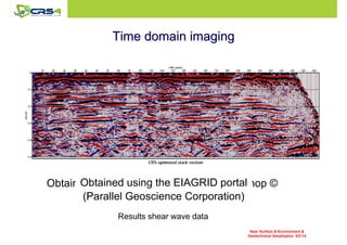 TTiimmee ddoommaaiinn iimmaaggiinngg 
Obtained using Obtained using Seismic the Processing EIAGRID portal 
Workshop © 
(Parallel Geoscience Corporation) 
Results shear wave data 
Near Surface  Environment  
Geotechnical Geophysics: SO-14 
 