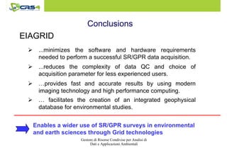 Conclusions 
 … facilitates the creation of an integrated geophysical 
database for environmental studies. 
Gestore di Risorse Condivise per Analisi di 
Dati e Applicazioni Ambientali 
EIAGRID 
 ...minimizes the software and hardware requirements 
needed to perform a successful SR/GPR data acquisition. 
 ...reduces the complexity of data QC and choice of 
acquisition parameter for less experienced users. 
 …provides fast and accurate results by using modern 
imaging technology and high performance computing. 
Enables a wider use of SR/GPR surveys in environmental 
and earth sciences through Grid technologies 
