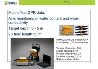 GPR data 
Multi-offset GPR data: 
Aim: monitoring of water content and water 
conductivity 
Target depth: 0 - 5 m 
2D line: length 55 m 
RAMAC/GPR CU II with MC4 + 
4 unshielded 200 Hz antennas 
Number of sources: 546 
Source spacing: 0.1m 
Number of receivers: 28 
Receiver spacing: 0.2 m 
Maximum offset: 0.6 m 
 