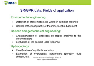 SR/GPR data: Fields of application 
Environmental EEEnnnvvviiirrrooonnnmmmeeennntttaaalll eeeennnnggggiiiinnnneeeeeeeerrrriiiinnnngggg:::: 
 Detection of problematic solid-waste in dumping grounds 
 Control of the topography of the impermeable basement 
SSSSeeeeiiiissssmmmmiiiicccc aaaannnndddd ggggeeeeooootttteeeecccchhhhnnnniiiiccccaaaallll eeeennnnggggiiiinnnneeeeeeeerrrriiiinnnngggg:::: 
 Characterization of landslides on slopes proximal to the 
Gestore di Risorse Condivise per Analisi di 
Dati e Applicazioni Ambientali 
ground rupture 
 Evaluation of the seismic local response 
HHHHyyyyddddrrrrooooggggeeeeoooollllooooggggyyyy:::: 
 Identification of aquifer boundaries 
 Estimation of hydrological parameters (porosity, fluid 
content, etc.) 
 