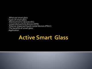 .What are smart glass
.Types of smart glass
. Electrochromic devices (EC)
. suspended particle devices (SPD)
. Polymer dispersed liquid crystal devices (PDLC)
.The benefits of smart glass
.Application
 