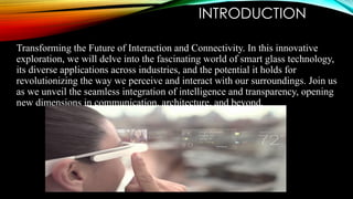 INTRODUCTION
Transforming the Future of Interaction and Connectivity. In this innovative
exploration, we will delve into the fascinating world of smart glass technology,
its diverse applications across industries, and the potential it holds for
revolutionizing the way we perceive and interact with our surroundings. Join us
as we unveil the seamless integration of intelligence and transparency, opening
new dimensions in communication, architecture, and beyond.
 