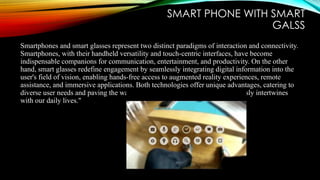SMART PHONE WITH SMART
GALSS
Smartphones and smart glasses represent two distinct paradigms of interaction and connectivity.
Smartphones, with their handheld versatility and touch-centric interfaces, have become
indispensable companions for communication, entertainment, and productivity. On the other
hand, smart glasses redefine engagement by seamlessly integrating digital information into the
user's field of vision, enabling hands-free access to augmented reality experiences, remote
assistance, and immersive applications. Both technologies offer unique advantages, catering to
diverse user needs and paving the way for a future where intelligence seamlessly intertwines
with our daily lives."
 