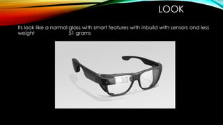 LOOK
Its look like a normal glass with smart features with inbuild with sensors and less
weight 51 grams
 