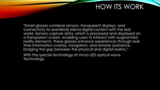 HOW ITS WORK
"Smart glasses combine sensors, transparent displays, and
connectivity to seamlessly blend digital content with the real
world. Sensors capture data, which is processed and displayed on
a transparent screen, enabling users to interact with augmented
reality elements. These glasses enhance experiences through real-
time information overlay, navigation, and remote assistance,
bridging the gap between the physical and digital realms.“
With the special technology of micro LED optical wave
Technology
 