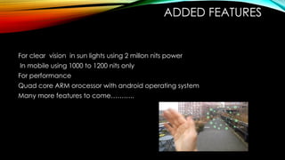 ADDED FEATURES
For clear vision in sun lights using 2 millon nits power
In mobile using 1000 to 1200 nits only
For performance
Quad core ARM orocessor with android operating system
Many more features to come………..
 