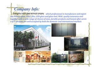 2
Company Info:Company Info:
which professional in manufacture and export
the Privacy-glass, PDLC film, LED-glass and glass-tool, With quality assurance and
together with a wide range of choices of sizes, durable products and honest after-servic
e of T-photon® are well accepted by both the domestic and international markets.
Guangzhou huichi glass technical company
 