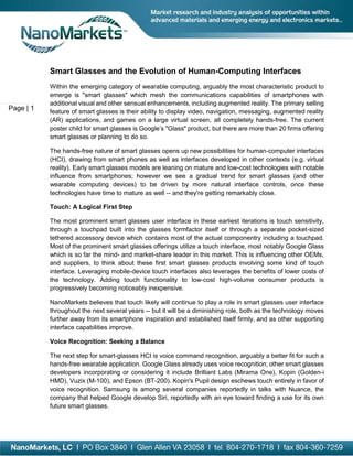 Page | 1
Smart Glasses and the Evolution of Human-Computing Interfaces
Within the emerging category of wearable computing, arguably the most characteristic product to
emerge is "smart glasses" which mesh the communications capabilities of smartphones with
additional visual and other sensual enhancements, including augmented reality. The primary selling
feature of smart glasses is their ability to display video, navigation, messaging, augmented reality
(AR) applications, and games on a large virtual screen, all completely hands-free. The current
poster child for smart glasses is Google’s "Glass" product, but there are more than 20 firms offering
smart glasses or planning to do so.
The hands-free nature of smart glasses opens up new possibilities for human-computer interfaces
(HCI), drawing from smart phones as well as interfaces developed in other contexts (e.g. virtual
reality). Early smart glasses models are leaning on mature and low-cost technologies with notable
influence from smartphones; however we see a gradual trend for smart glasses (and other
wearable computing devices) to be driven by more natural interface controls, once these
technologies have time to mature as well -- and they're getting remarkably close.
Touch: A Logical First Step
The most prominent smart glasses user interface in these earliest iterations is touch sensitivity,
through a touchpad built into the glasses formfactor itself or through a separate pocket-sized
tethered accessory device which contains most of the actual componentry including a touchpad.
Most of the prominent smart glasses offerings utilize a touch interface, most notably Google Glass
which is so far the mind- and market-share leader in this market. This is influencing other OEMs,
and suppliers, to think about these first smart glasses products involving some kind of touch
interface. Leveraging mobile-device touch interfaces also leverages the benefits of lower costs of
the technology. Adding touch functionality to low-cost high-volume consumer products is
progressively becoming noticeably inexpensive.
NanoMarkets believes that touch likely will continue to play a role in smart glasses user interface
throughout the next several years -- but it will be a diminishing role, both as the technology moves
further away from its smartphone inspiration and established itself firmly, and as other supporting
interface capabilities improve.
Voice Recognition: Seeking a Balance
The next step for smart-glasses HCI is voice command recognition, arguably a better fit for such a
hands-free wearable application. Google Glass already uses voice recognition; other smart glasses
developers incorporating or considering it include Brilliant Labs (Mirama One), Kopin (Golden-i
HMD), Vuzix (M-100), and Epson (BT-200). Kopin's Pupil design eschews touch entirely in favor of
voice recognition. Samsung is among several companies reportedly in talks with Nuance, the
company that helped Google develop Siri, reportedly with an eye toward finding a use for its own
future smart glasses.
 