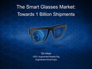 The Smart Glasses Market:
Towards 1 Billion Shipments
Ori Inbar
CEO, Augmented Reality.Org
Augmented World Expo
 