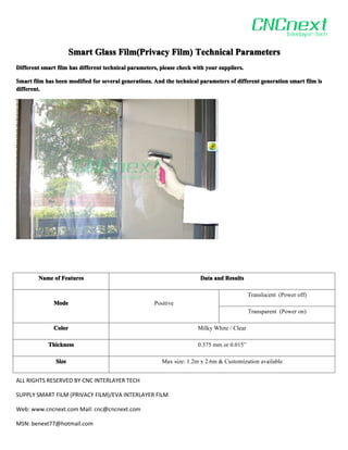 Smart Glass Film(Privacy Film) Technical Parameters
                                  Film(Privacy
Different smart film has different technical parameters, please check with your suppliers.

Smart film has been modified for several generations. And the technical parameters of different generation smart film is
different.




        Name of Features                                                Data and Results

                                                                                             Translucent (Power off)
              Mode                                    Positive
                                                                                             Transparent (Power on)

              Color                                                    Milky White / Clear

            Thickness                                                  0.375 mm or 0.015”

               Size                                      Max size: 1.2m x 2.6m & Customization available


ALL RIGHTS RESERVED BY CNC INTERLAYER TECH

SUPPLY SMART FILM (PRIVACY FILM)/EVA INTERLAYER FILM

Web: www.cncnext.com Mail: cnc@cncnext.com

MSN: benext77@hotmail.com
 