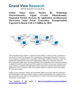 Global Smart Glass Market By Technology
(Electrochromics, Liquid Crystal, Photochromics,
Suspended Particle Devices), By Application (Architectural,
Electronics, Solar Power Generation, Transportation)
Expected To Reach USD 4.71 Billion by 2022
The Global Smart Glass Market is expected to reach USD 4.71 billion by 2022, according to a
new study by Grand View Research, Inc. Contemporary technological innovations have led to
the development of sophisticated novel products and tranquil installation techniques, which have
significantly broadened the scope across transportation, architecture, electronics, and solar
power-generation applications. Increasing demand in the transportation and construction industry
is expected to be the key driving force for the market over the next seven years. Increased use of
smart windows in transportation applications such as automotive sunroofs, and in architectural
applications such as conference rooms & household windows is expected to positively impact
the smart glass market.
Surging venture capitalists’ funding and considerable M&A activity have played an important
part in shaping the smart glass industry. Owing to surging transportation costs, suppliers have to
deal with careful service delivery and installations as a result of which their profit margins have
shriveled to a certain degree.
View summary of this report @ http://www.grandviewresearch.com/industry-
analysis/smart-glass-market
 