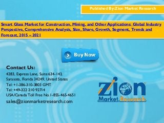 Published By:Zion Market Research
Smart Glass Market for Construction, Mining, and Other Applications: Global Industry
Perspective, Comprehensive Analysis, Size, Share, Growth, Segment, Trends and
Forecast, 2015 – 2021
Contact Us:
4283, Express Lane, Suite 634-143,
Sarasota, Florida 34249, United States
Tel: +1-386-310-3803 GMT
Tel: +49-322 210 92714
USA/Canada Toll Free No.1-855-465-4651
sales@zionmarketresearch.com
 