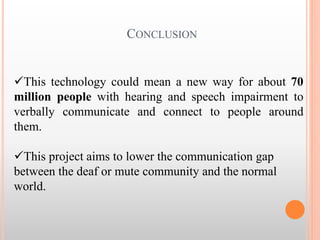 CONCLUSION
This technology could mean a new way for about 70
million people with hearing and speech impairment to
verbally communicate and connect to people around
them.
This project aims to lower the communication gap
between the deaf or mute community and the normal
world.
 