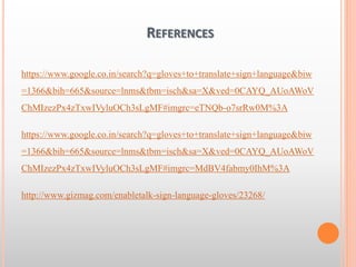 REFERENCES
https://www.google.co.in/search?q=gloves+to+translate+sign+language&biw
=1366&bih=665&source=lnms&tbm=isch&sa=X&ved=0CAYQ_AUoAWoV
ChMIzezPx4zTxwIVyluOCh3sLgMF#imgrc=eTNQb-o7srRw0M%3A
https://www.google.co.in/search?q=gloves+to+translate+sign+language&biw
=1366&bih=665&source=lnms&tbm=isch&sa=X&ved=0CAYQ_AUoAWoV
ChMIzezPx4zTxwIVyluOCh3sLgMF#imgrc=MdBV4fabmy0IhM%3A
http://www.gizmag.com/enabletalk-sign-language-gloves/23268/
 