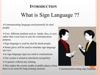 INTRODUCTION
What is Sign Language ??
Communicating language used primarily by deaf
people.
Uses different medium such as hands, face, or eyes
rather than vocal tract or ears for communication
purpose.
Sign language is used by deaf & dumb people.
Smart glove will be used to translate sign language
into text.
In sign language signs are used to communicate.
Our system is aimed at maximum recognition
of gesture without any training.
This makes the system usable at public places where
there is no room for long training sessions. Communication using sign language
 