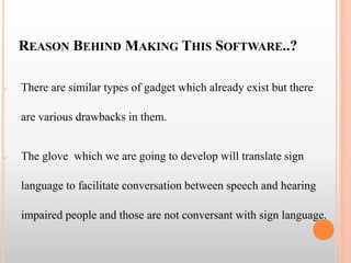 REASON BEHIND MAKING THIS SOFTWARE..?
 There are similar types of gadget which already exist but there
are various drawbacks in them.
 The glove which we are going to develop will translate sign
language to facilitate conversation between speech and hearing
impaired people and those are not conversant with sign language.
 