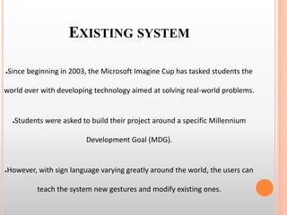 EXISTING SYSTEM
●Since beginning in 2003, the Microsoft Imagine Cup has tasked students the
world over with developing technology aimed at solving real-world problems.
●Students were asked to build their project around a specific Millennium
Development Goal (MDG).
●However, with sign language varying greatly around the world, the users can
teach the system new gestures and modify existing ones.
 