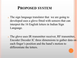 PROPOSED SYSTEM
 The sign language translator that we are going to
developed uses a glove fitted with sensors that can
interpret the 16 English letters in Indian Sign
Language.
 The glove uses IR transmitter receiver, RF transmitter,
Encoder Decoder IC three dimensions to gather data on
each finger’s position and the hand’s motion to
differentiate the letters.
 