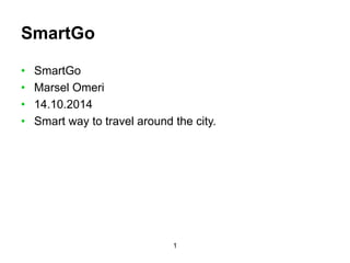 1 
SmartGo 
• SmartGo 
• Marsel Omeri 
• 14.10.2014 
• Smart way to travel around the city. 
 