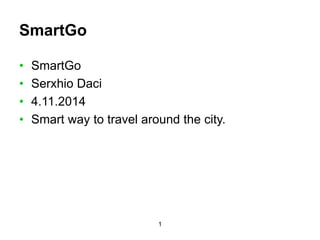 1 
SmartGo 
• SmartGo 
• Serxhio Daci 
• 4.11.2014 
• Smart way to travel around the city. 
 