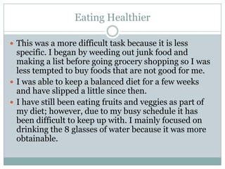 Eating HealthierThis was a more difficult task because it is less specific. I began by weeding out junk food and making a list before going grocery shopping so I was less tempted to buy foods that are not good for me. I was able to keep a balanced diet for a few weeks and have slipped a little since then. I have still been eating fruits and veggies as part of my diet; however, due to my busy schedule it has been difficult to keep up with. I mainly focused on drinking the 8 glasses of water because it was more obtainable.