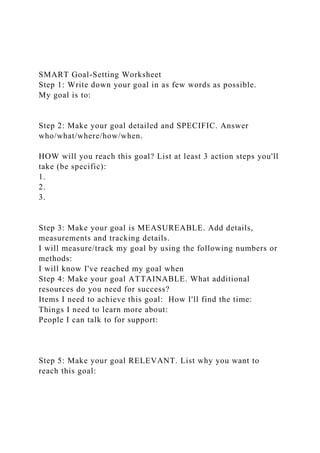 SMART Goal-Setting Worksheet
Step 1: Write down your goal in as few words as possible.
My goal is to:
Step 2: Make your goal detailed and SPECIFIC. Answer
who/what/where/how/when.
HOW will you reach this goal? List at least 3 action steps you'll
take (be specific):
1.
2.
3.
Step 3: Make your goal is MEASUREABLE. Add details,
measurements and tracking details.
I will measure/track my goal by using the following numbers or
methods:
I will know I've reached my goal when
Step 4: Make your goal ATTAINABLE. What additional
resources do you need for success?
Items I need to achieve this goal: How I'll find the time:
Things I need to learn more about:
People I can talk to for support:
Step 5: Make your goal RELEVANT. List why you want to
reach this goal:
 