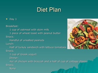 Diet Plan
   Day 1

Breakfast:
   1 cup of oatmeal with skim milk
   1 piece of wheat toast with peanut butter
Snack:
   Handful of unsalted peanuts
Lunch:
   Half of turkey sandwich with lettuce tomatoes
Snack:
   1 cup of Greek yogurt
   Dinner:
   4oz of chicken with broccoli and a half of cup of cottage cheese
Snack:
   None
 