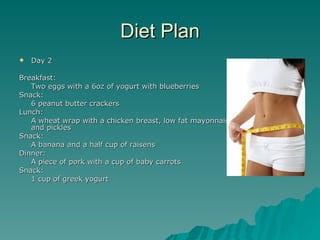 Diet Plan
   Day 2

Breakfast:
   Two eggs with a 6oz of yogurt with blueberries
Snack:
   6 peanut butter crackers
Lunch:
   A wheat wrap with a chicken breast, low fat mayonnaise, lettuce tomatoes
   and pickles
Snack:
   A banana and a half cup of raisens
Dinner:
   A piece of pork with a cup of baby carrots
Snack:
   1 cup of greek yogurt
 