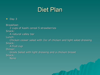 Diet Plan
   Day 3

Breakfast:
   2 cups of Kashi cereal 5 strawberries
Snack:
   A natural valley bar
Lunch:
   Chicken ceaser salad with 2oz of chicken and light salad dressing
Snack:
   A fruit cup
Dinner:
   Greek Salad with light dressing and a chicken breast
Snack:
   None
 