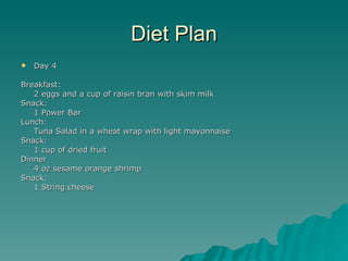 Diet Plan
   Day 4

Breakfast:
   2 eggs and a cup of raisin bran with skim milk
Snack:
   1 Power Bar
Lunch:
   Tuna Salad in a wheat wrap with light mayonnaise
Snack:
   1 cup of dried fruit
Dinner
   4 oz sesame orange shrimp
Snack:
   1 String cheese
 