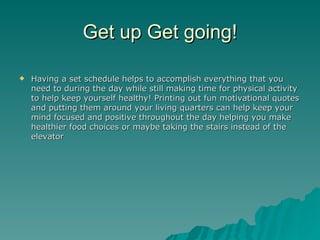 Get up Get going!

   Having a set schedule helps to accomplish everything that you
    need to during the day while still making time for physical activity
    to help keep yourself healthy! Printing out fun motivational quotes
    and putting them around your living quarters can help keep your
    mind focused and positive throughout the day helping you make
    healthier food choices or maybe taking the stairs instead of the
    elevator
 