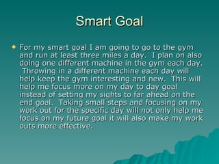 Smart Goal
   For my smart goal I am going to go to the gym
    and run at least three miles a day. I plan on also
    doing one different machine in the gym each day.
     Throwing in a different machine each day will
    help keep the gym interesting and new. This will
    help me focus more on my day to day goal
    instead of setting my sights to far ahead on the
    end goal. Taking small steps and focusing on my
    work out for the specific day will not only help me
    focus on my future goal it will also make my work
    outs more effective.
 