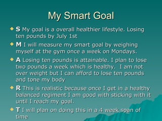 My Smart Goal
   S My goal is a overall healthier lifestyle. Losing
    ten pounds by July 1st
   M I will measure my smart goal by weighing
    myself at the gym once a week on Mondays.
   A Losing ten pounds is attainable. I plan to lose
    two pounds a week which is healthy. I am not
    over weight but I can afford to lose ten pounds
    and tone my body
   R This is realistic because once I get in a healthy
    balanced regiment I am good with sticking with it
    until I reach my goal.
   T I will plan on doing this in a 4 week span of
    time
 