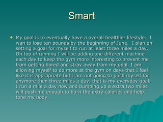 Smart
   My goal is to eventually have a overall healthier lifestyle. I
    wan to lose ten pounds by the beginning of June. I plan on
    setting a goal for myself to run at least three miles a day.
    On top of running I will be adding one different machine
    each day to keep the gym more interesting to prevent me
    from getting bored and stray away from my goal. I am
    allowing myself to do more at the gym on days that I feel
    like it is appropriate but I am not going to push myself for
    anymore then three miles a day, that is my everyday goal.
    I run a mile a day now and bumping up a extra two miles
    will push me enough to burn the extra calories and help
    tone my body.
 
