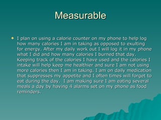 Measurable

   I plan on using a calorie counter on my phone to help log
    how many calories I am in taking as opposed to exulting
    for energy. After my daily work out I will log it in my phone
    what I did and how many calories I burned that day.
    Keeping track of the calories I have used and the calories I
    intake will help keep me healthier and sure I am not using
    more calories then I am in taking. I am on daily medication
    that suppresses my appetite and I often times will forget to
    eat during the day. I am making sure I am eating several
    meals a day by having 4 alarms set on my phone as food
    reminders.
 