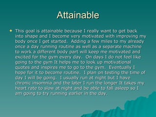 Attainable
   This goal is attainable because I really want to get back
    into shape and I become very motivated with improving my
    body once I get started. Adding a few miles to my already
    once a day running routine as well as a separate machine
    to work a different body part will keep me motivated and
    excited for the gym every day. On days I do not feel like
    going to the gym It helps me to look up motivational
    quotes and inspires me to go to the gym. Eventually I
    hope for it to become routine. I plan on testing the time of
    day I will be going. I usually run at night but I have
    chronic insomnia and the later I run the longer It takes my
    heart rate to slow at night and be able to fall asleep so I
    am going to try running earlier in the day.
 