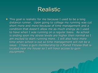 Realistic
   This goal is realistic for me because I used to be a long
    distance runner. Upon going to college my running was cut
    short more and more because of time management and a
    condition that doesn’t allow me as much energy as I used
    to have when I was running on a regular basis. As school
    is ending soon my stress levels are higher then normal so I
    am excited to start running more. I will also have more
    time when school is out so time management will not be a
    issue. I have a gym membership to a Planet Fitness that is
    located near my house so I will have access to gym
    equipment.
 