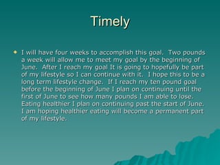 Timely

   I will have four weeks to accomplish this goal. Two pounds
    a week will allow me to meet my goal by the beginning of
    June. After I reach my goal It is going to hopefully be part
    of my lifestyle so I can continue with it. I hope this to be a
    long term lifestyle change. If I reach my ten pound goal
    before the beginning of June I plan on continuing until the
    first of June to see how many pounds I am able to lose.
    Eating healthier I plan on continuing past the start of June.
    I am hoping healthier eating will become a permanent part
    of my lifestyle.
 