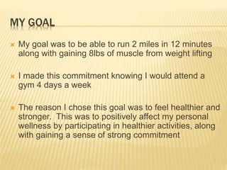 MY GOAL
 My goal was to be able to run 2 miles in 12 minutes
along with gaining 8lbs of muscle from weight lifting
 I made this commitment knowing I would attend a
gym 4 days a week
 The reason I chose this goal was to feel healthier and
stronger. This was to positively affect my personal
wellness by participating in healthier activities, along
with gaining a sense of strong commitment
 