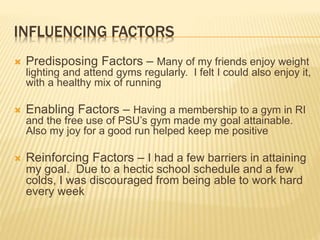 INFLUENCING FACTORS
 Predisposing Factors – Many of my friends enjoy weight
lighting and attend gyms regularly. I felt I could also enjoy it,
with a healthy mix of running
 Enabling Factors – Having a membership to a gym in RI
and the free use of PSU’s gym made my goal attainable.
Also my joy for a good run helped keep me positive
 Reinforcing Factors – I had a few barriers in attaining
my goal. Due to a hectic school schedule and a few
colds, I was discouraged from being able to work hard
every week
 