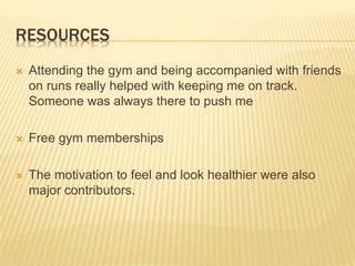 RESOURCES
 Attending the gym and being accompanied with friends
on runs really helped with keeping me on track.
Someone was always there to push me
 Free gym memberships
 The motivation to feel and look healthier were also
major contributors.
 