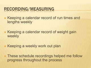 RECORDING/MEASURING
 Keeping a calendar record of run times and
lengths weekly
 Keeping a calendar record of weight gain
weekly
 Keeping a weekly work out plan
 These schedule recordings helped me follow
progress throughout the process
 